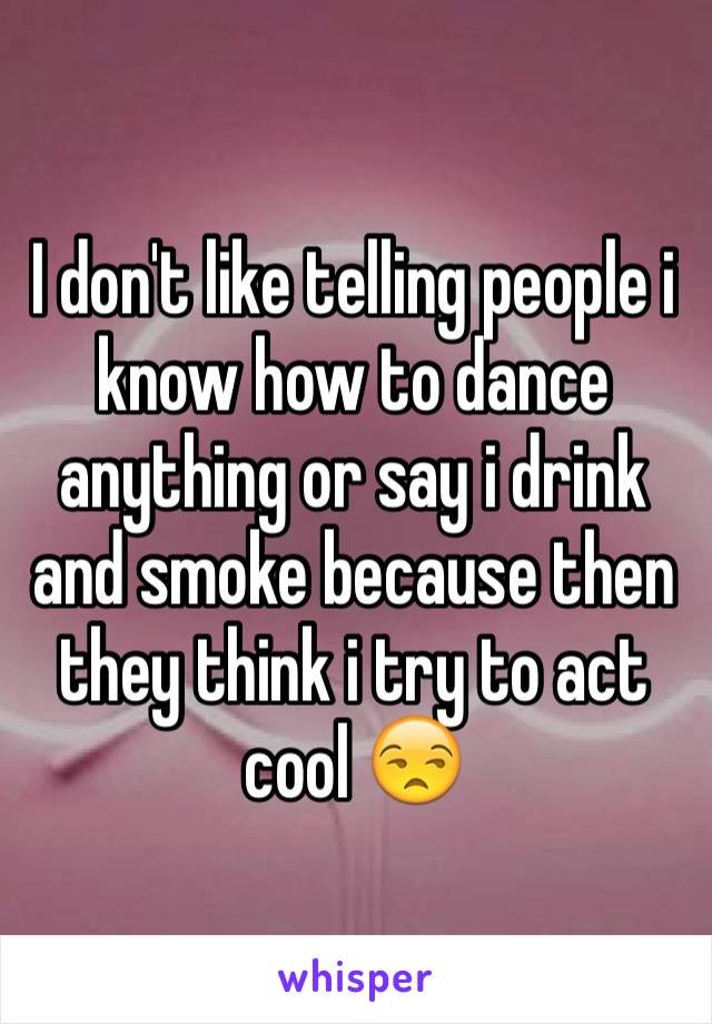 I don't like telling people i know how to dance anything or say i drink and smoke because then they think i try to act cool 😒