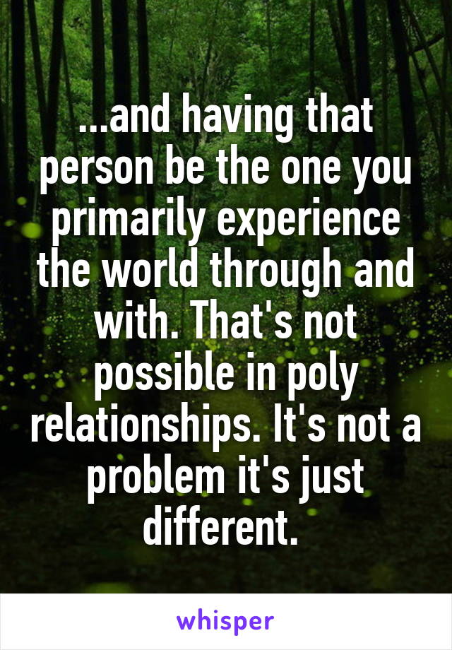 ...and having that person be the one you primarily experience the world through and with. That's not possible in poly relationships. It's not a problem it's just different. 