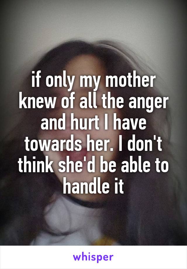 if only my mother knew of all the anger and hurt I have towards her. I don't think she'd be able to handle it