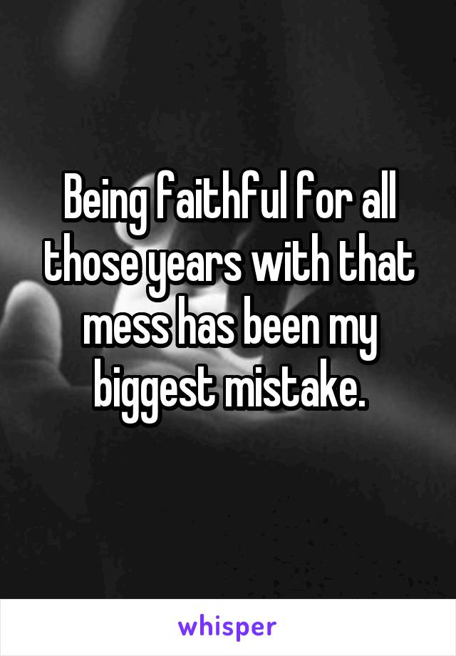 Being faithful for all those years with that mess has been my biggest mistake.
