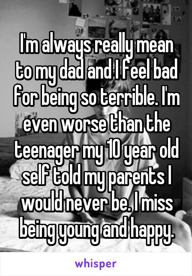 I'm always really mean to my dad and I feel bad for being so terrible. I'm even worse than the teenager my 10 year old self told my parents I would never be. I miss being young and happy.