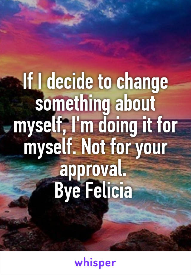 If I decide to change something about myself, I'm doing it for myself. Not for your approval. 
Bye Felicia 