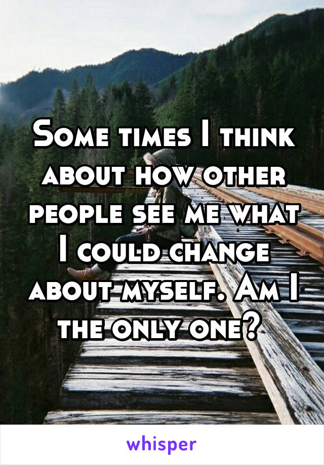 Some times I think about how other people see me what I could change about myself. Am I the only one? 