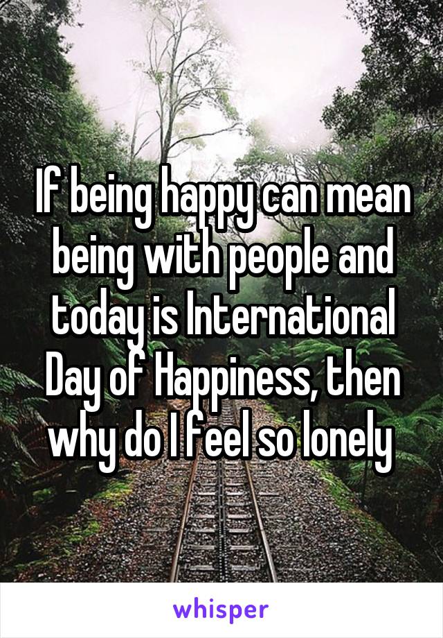 If being happy can mean being with people and today is International Day of Happiness, then why do I feel so lonely 