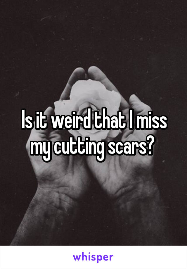 Is it weird that I miss my cutting scars? 