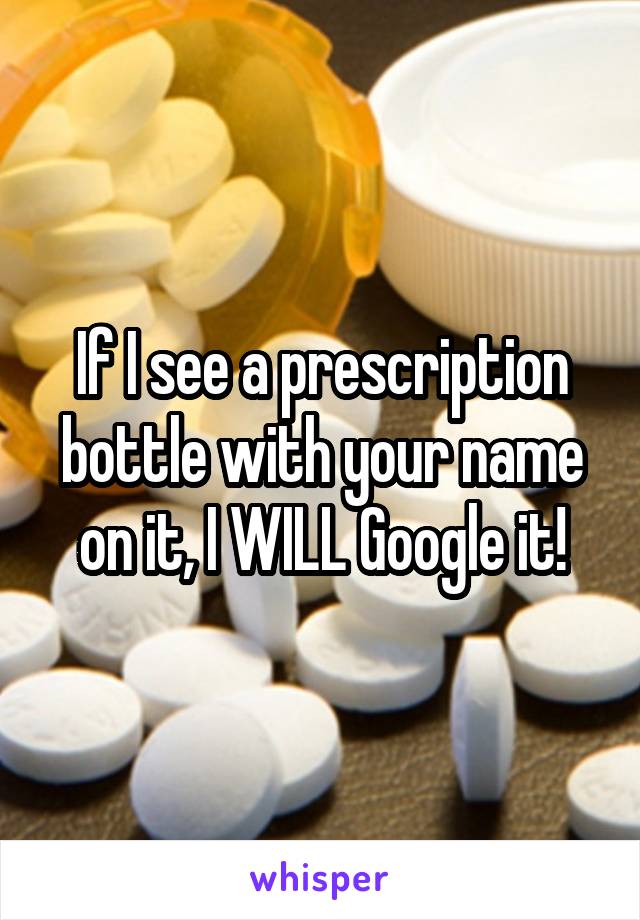 If I see a prescription bottle with your name on it, I WILL Google it!