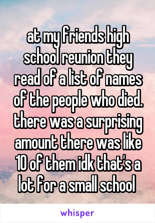 at my friends high school reunion they read of a list of names of the people who died. there was a surprising amount there was like 10 of them idk that's a lot for a small school 