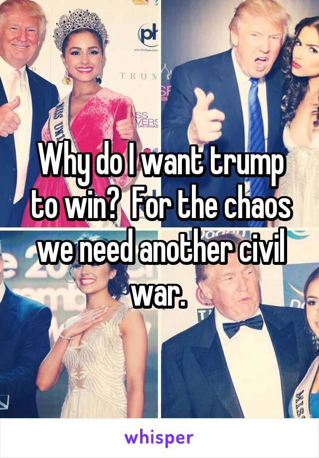 Why do I want trump to win?  For the chaos we need another civil war. 