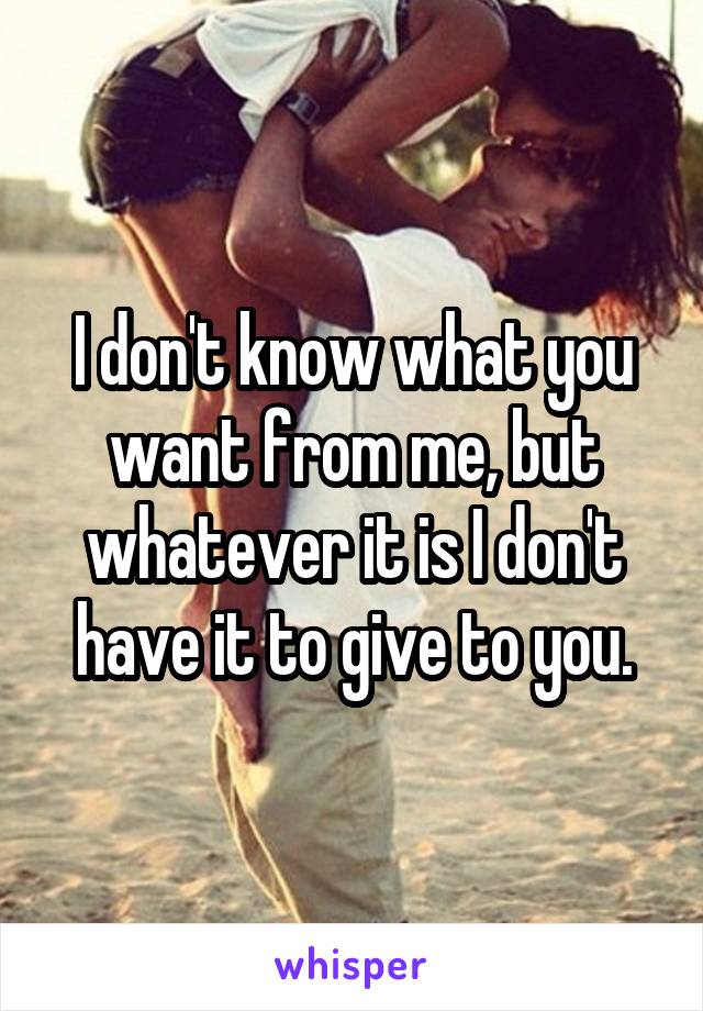 I don't know what you want from me, but whatever it is I don't have it to give to you.