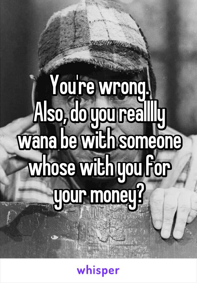 You're wrong.
Also, do you realllly wana be with someone whose with you for your money?