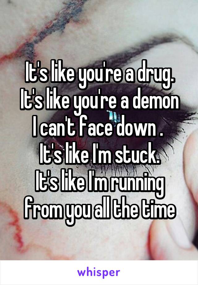 It's like you're a drug.
It's like you're a demon I can't face down . 
It's like I'm stuck.
It's like I'm running from you all the time