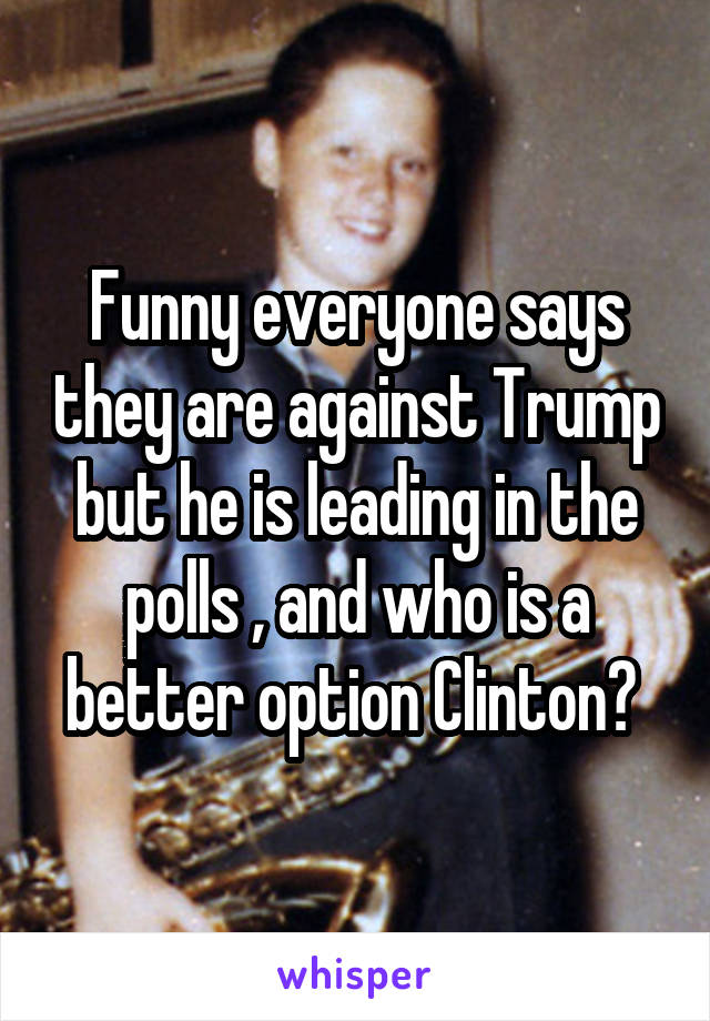 Funny everyone says they are against Trump but he is leading in the polls , and who is a better option Clinton? 