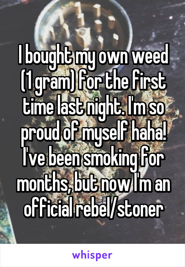 I bought my own weed (1 gram) for the first time last night. I'm so proud of myself haha! I've been smoking for months, but now I'm an official rebel/stoner