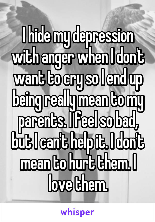 I hide my depression with anger when I don't want to cry so I end up being really mean to my parents. I feel so bad, but I can't help it. I don't mean to hurt them. I love them.