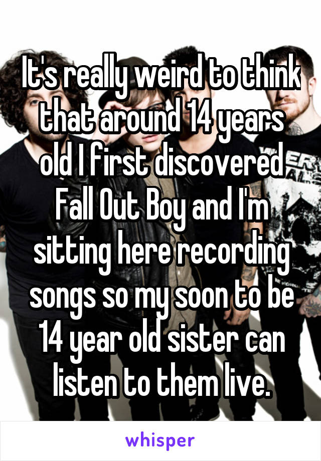 It's really weird to think that around 14 years old I first discovered Fall Out Boy and I'm sitting here recording songs so my soon to be 14 year old sister can listen to them live.