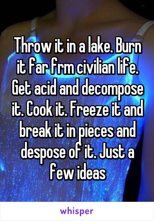 Throw it in a lake. Burn it far frm civilian life. Get acid and decompose it. Cook it. Freeze it and break it in pieces and despose of it. Just a few ideas