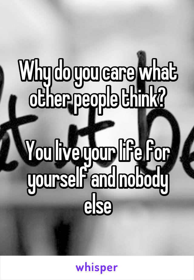 Why do you care what other people think?

You live your life for yourself and nobody else