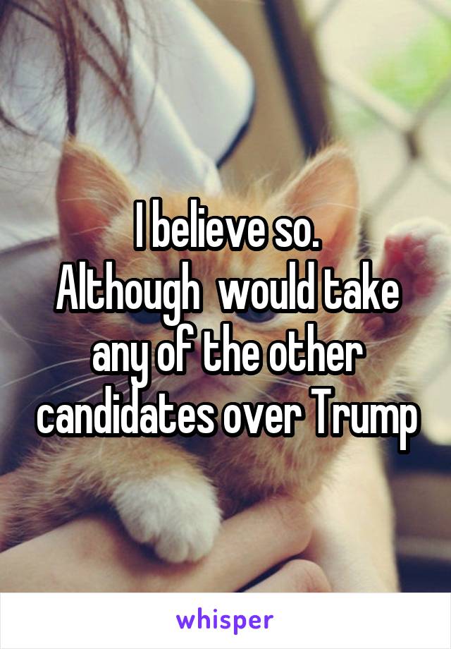 I believe so.
Although  would take any of the other candidates over Trump