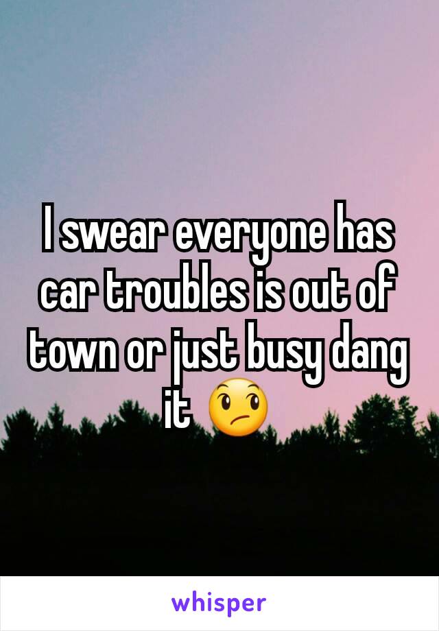 I swear everyone has car troubles is out of town or just busy dang it 😞