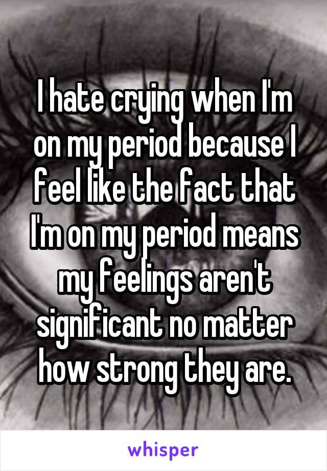 I hate crying when I'm on my period because I feel like the fact that I'm on my period means my feelings aren't significant no matter how strong they are.