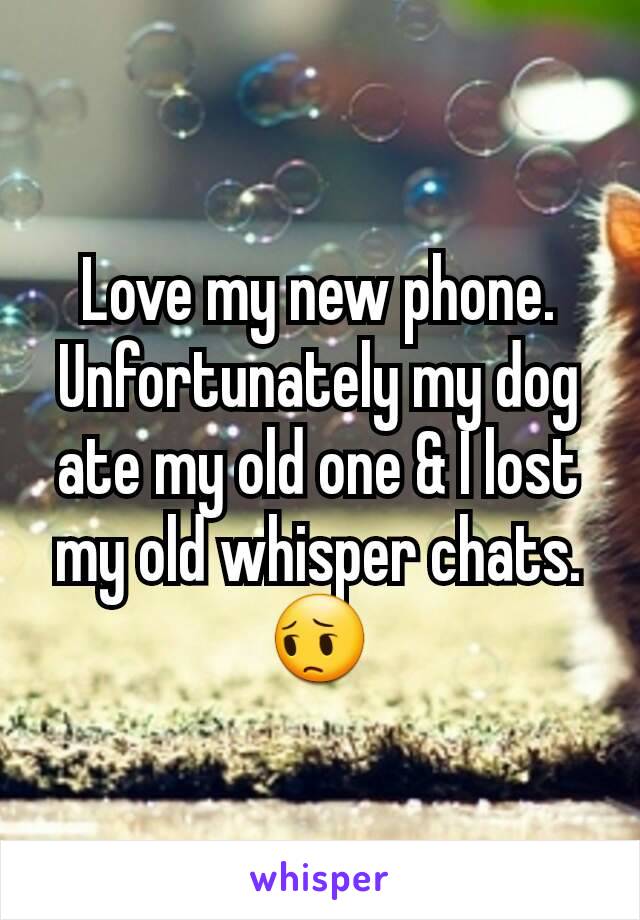 Love my new phone. Unfortunately my dog ate my old one & I lost my old whisper chats. 😔