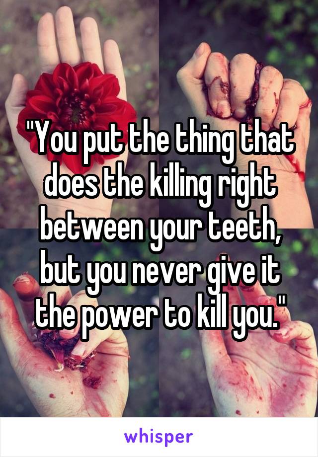 "You put the thing that does the killing right between your teeth, but you never give it the power to kill you."