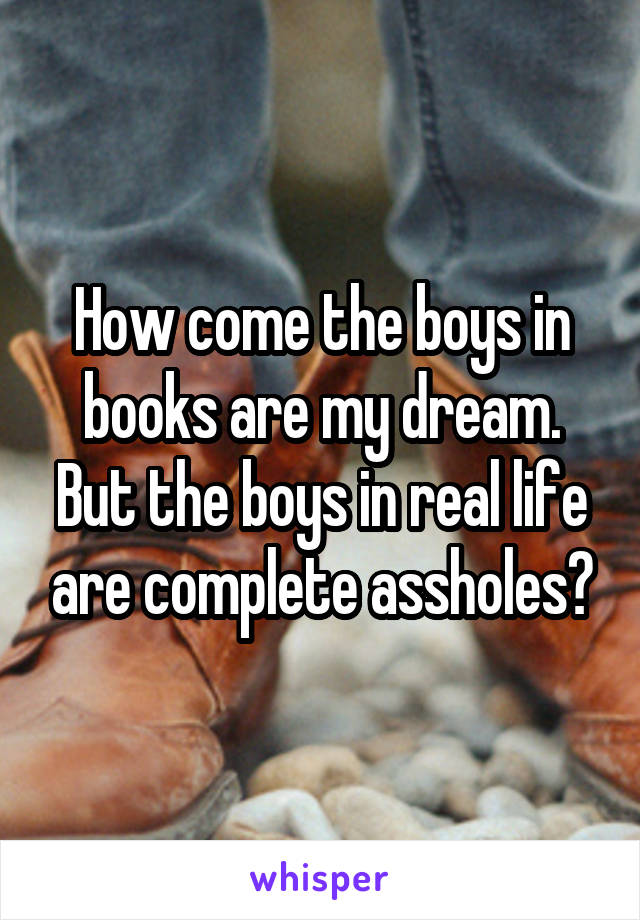 How come the boys in books are my dream. But the boys in real life are complete assholes?