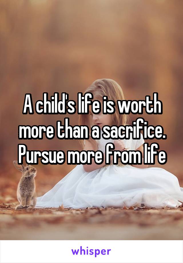 A child's life is worth more than a sacrifice. Pursue more from life