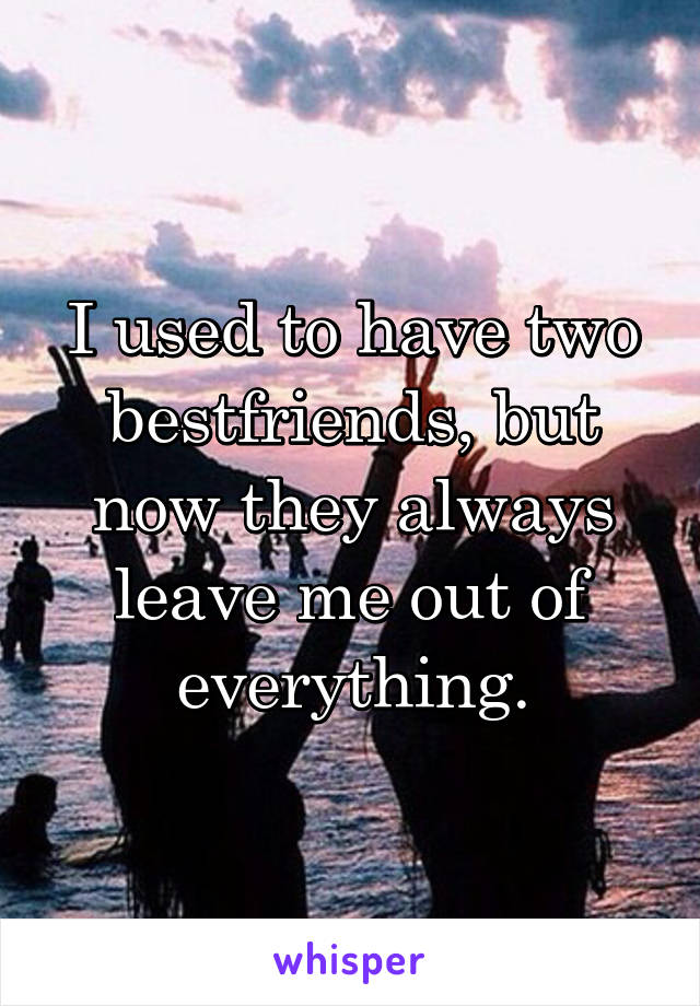 I used to have two bestfriends, but now they always leave me out of everything.