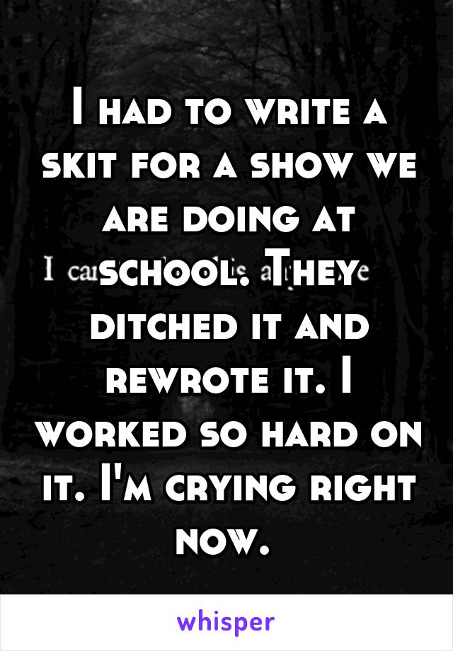I had to write a skit for a show we are doing at school. They ditched it and rewrote it. I worked so hard on it. I'm crying right now. 