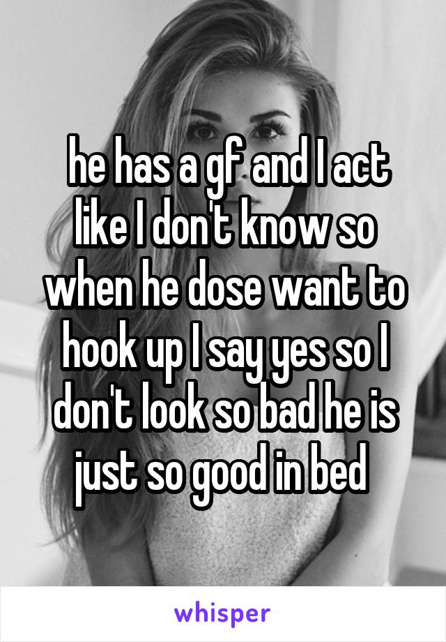  he has a gf and I act like I don't know so when he dose want to hook up I say yes so I don't look so bad he is just so good in bed 