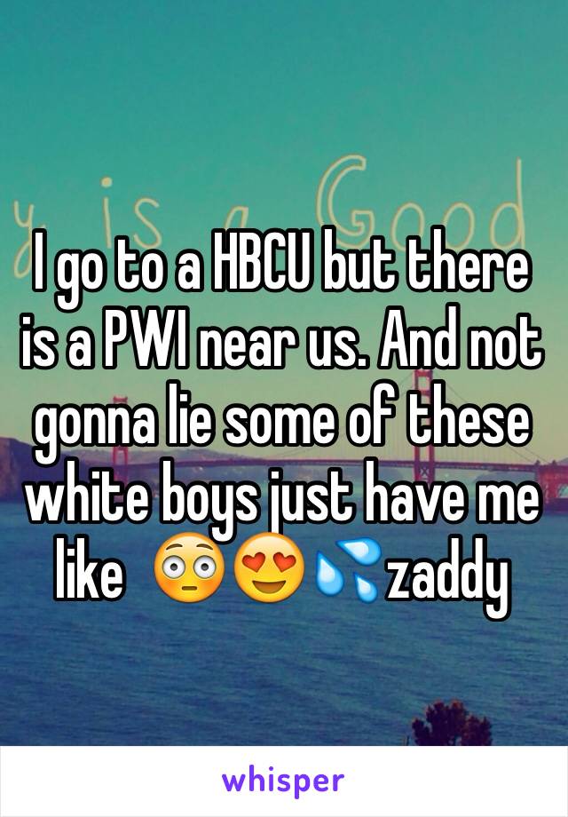 I go to a HBCU but there is a PWI near us. And not gonna lie some of these white boys just have me like  😳😍💦zaddy  