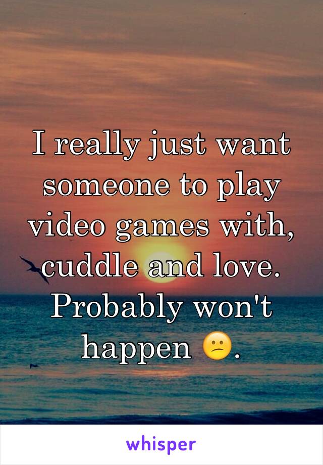 I really just want someone to play video games with, cuddle and love. Probably won't happen 😕.