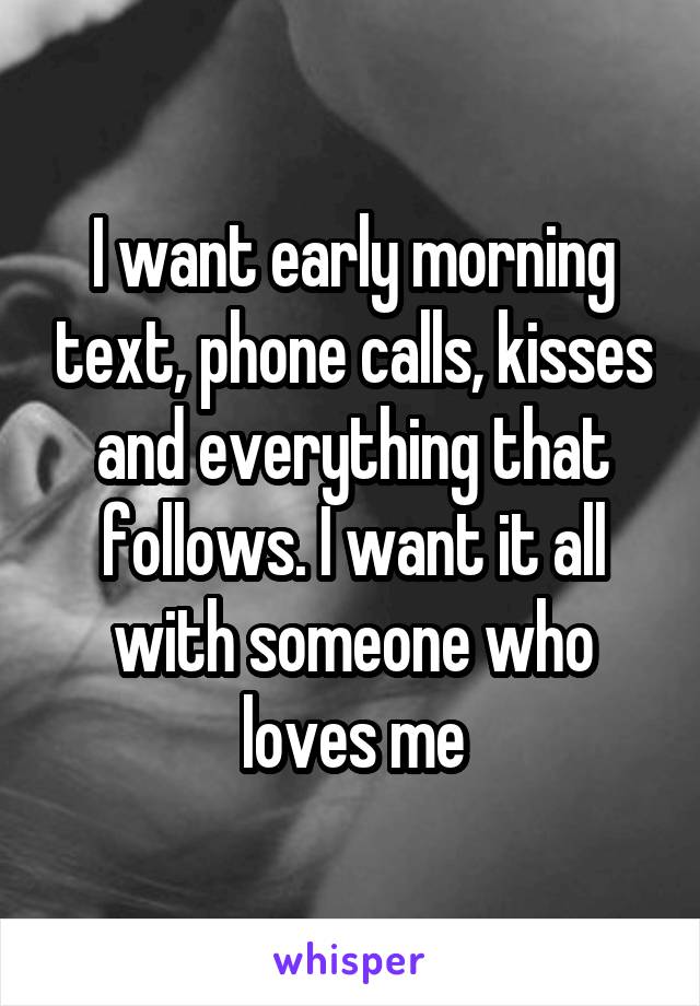 I want early morning text, phone calls, kisses and everything that follows. I want it all with someone who loves me