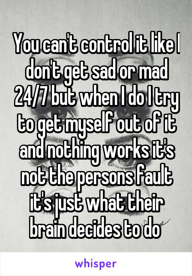 You can't control it like I don't get sad or mad 24/7 but when I do I try to get myself out of it and nothing works it's not the persons fault it's just what their brain decides to do 