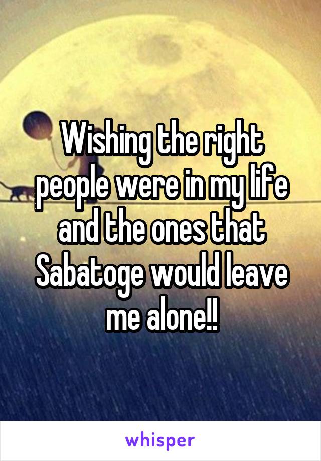 Wishing the right people were in my life and the ones that Sabatoge would leave me alone!!