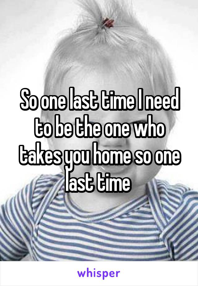 So one last time I need to be the one who takes you home so one last time 