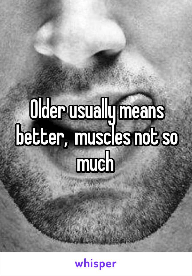 Older usually means better,  muscles not so much 