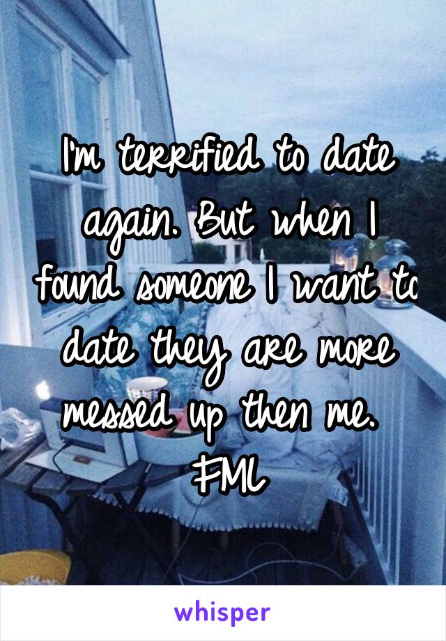 I'm terrified to date again. But when I found someone I want to date they are more messed up then me. 
FML