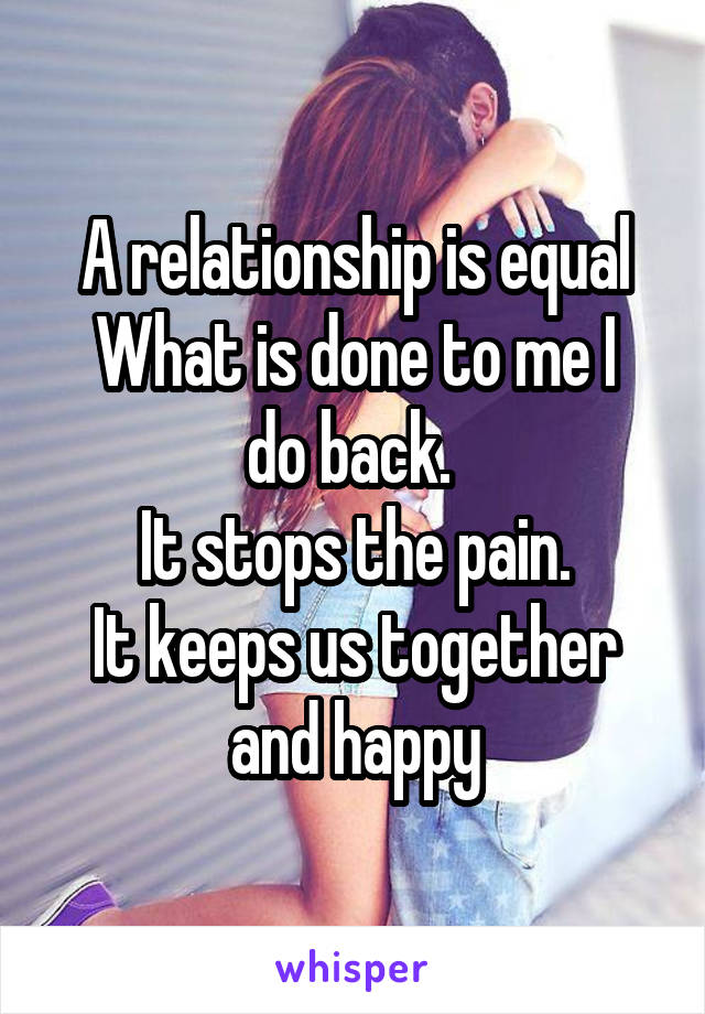 A relationship is equal
What is done to me I do back. 
It stops the pain.
It keeps us together and happy