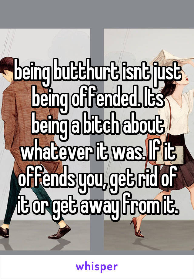 being butthurt isnt just being offended. Its being a bitch about whatever it was. If it offends you, get rid of it or get away from it.