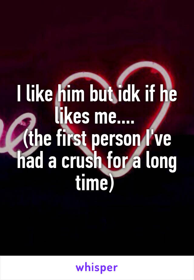 I like him but idk if he likes me.... 
(the first person I've had a crush for a long time) 