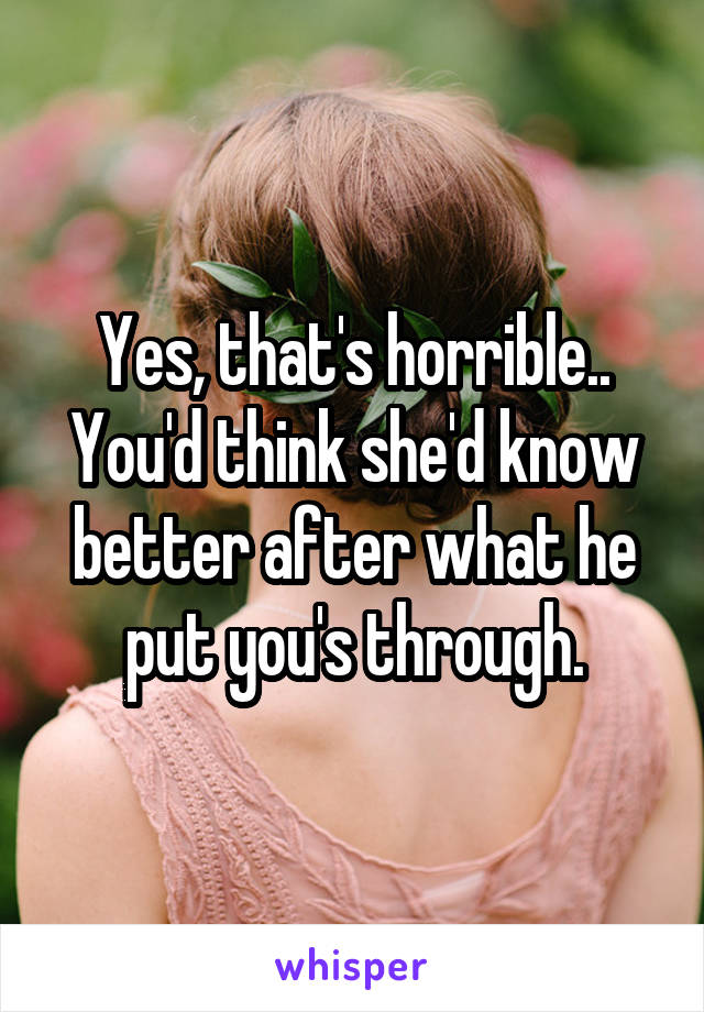 Yes, that's horrible.. You'd think she'd know better after what he put you's through.