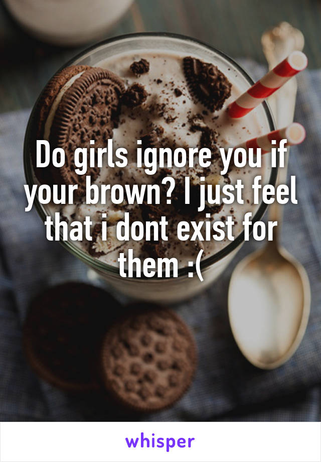 Do girls ignore you if your brown? I just feel that i dont exist for them :(
