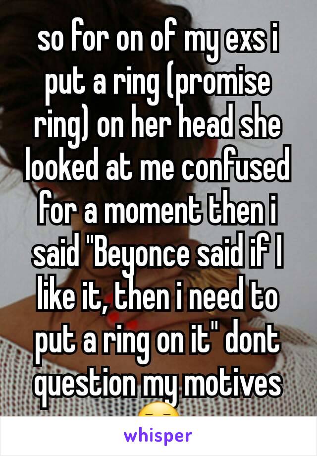 so for on of my exs i put a ring (promise ring) on her head she looked at me confused for a moment then i said "Beyonce said if I like it, then i need to put a ring on it" dont question my motives 😑