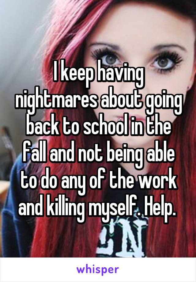 I keep having nightmares about going back to school in the fall and not being able to do any of the work and killing myself. Help. 