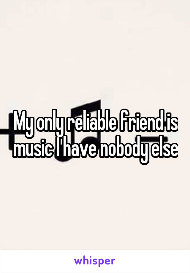 My only reliable friend is music I have nobody else