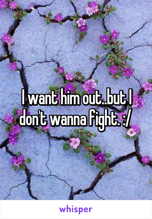 I want him out..but I don't wanna fight. :/ 