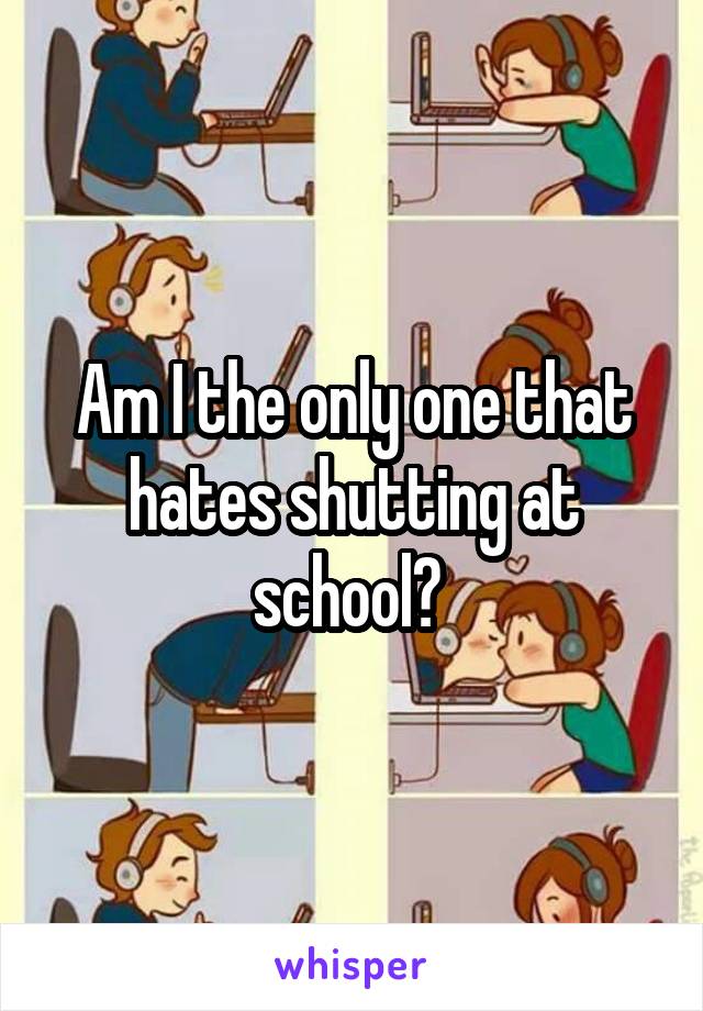 Am I the only one that hates shutting at school? 