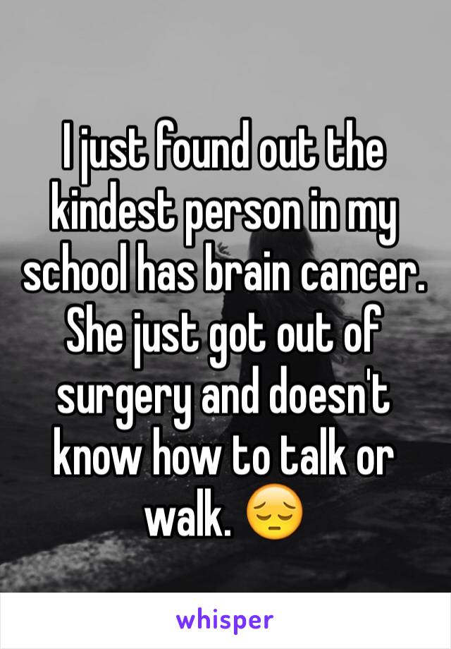 I just found out the kindest person in my school has brain cancer. She just got out of surgery and doesn't know how to talk or walk. 😔